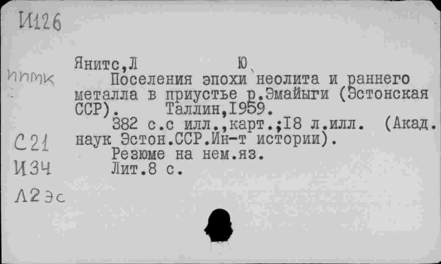 ﻿И126
Яните,Л	Ю.
Поселения эпохи неолита и раннего металла в приустье р.Эмайыги (Эстонская ССР). Таллин,1959.
382 с.с илл.,карт.;18 л.илл. (Акад Г 0 1 наук Эстон.ССР.Ин-т истории).
Резюме на нем.яз.
изч	Лит.8 с.
Л2Эс